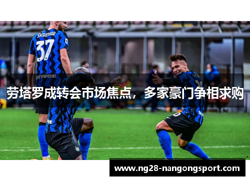 劳塔罗成转会市场焦点，多家豪门争相求购